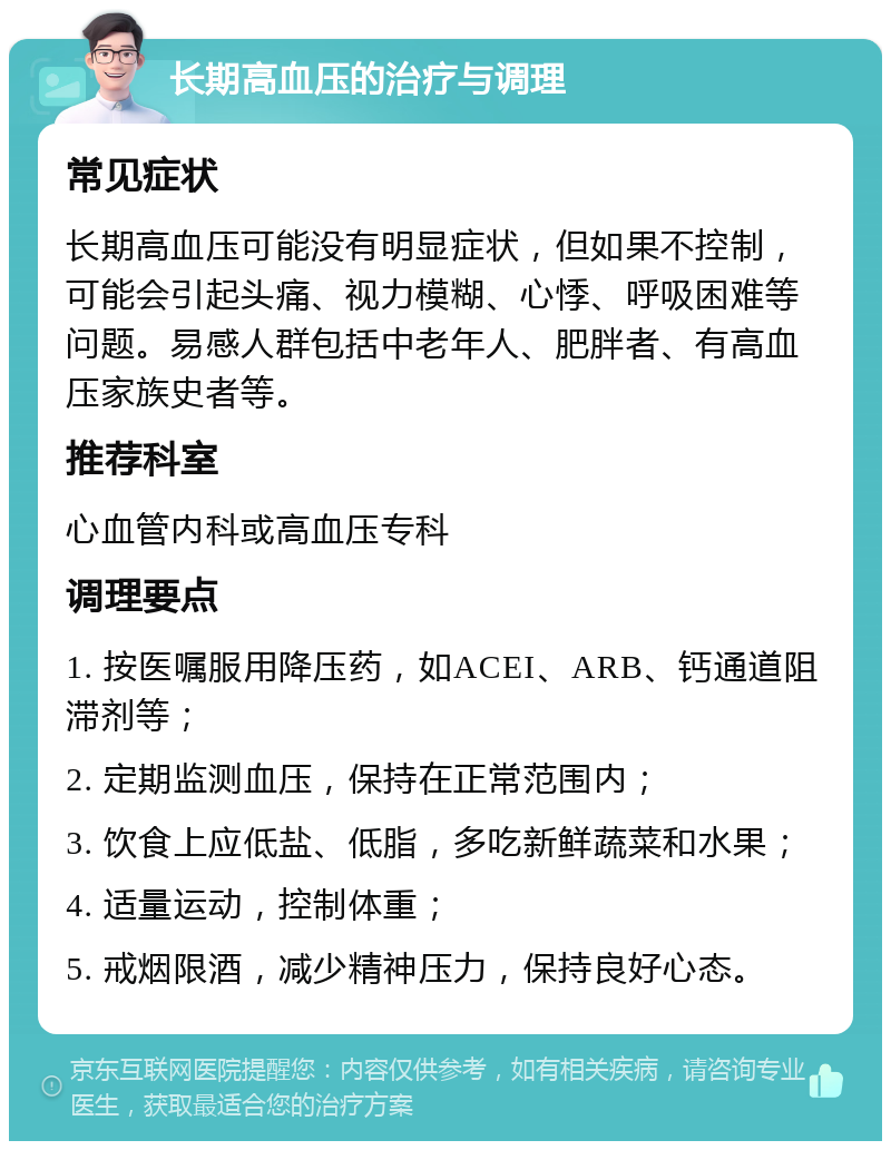 长期高血压的治疗与调理 常见症状 长期高血压可能没有明显症状，但如果不控制，可能会引起头痛、视力模糊、心悸、呼吸困难等问题。易感人群包括中老年人、肥胖者、有高血压家族史者等。 推荐科室 心血管内科或高血压专科 调理要点 1. 按医嘱服用降压药，如ACEI、ARB、钙通道阻滞剂等； 2. 定期监测血压，保持在正常范围内； 3. 饮食上应低盐、低脂，多吃新鲜蔬菜和水果； 4. 适量运动，控制体重； 5. 戒烟限酒，减少精神压力，保持良好心态。