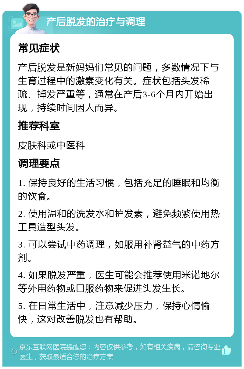 产后脱发的治疗与调理 常见症状 产后脱发是新妈妈们常见的问题，多数情况下与生育过程中的激素变化有关。症状包括头发稀疏、掉发严重等，通常在产后3-6个月内开始出现，持续时间因人而异。 推荐科室 皮肤科或中医科 调理要点 1. 保持良好的生活习惯，包括充足的睡眠和均衡的饮食。 2. 使用温和的洗发水和护发素，避免频繁使用热工具造型头发。 3. 可以尝试中药调理，如服用补肾益气的中药方剂。 4. 如果脱发严重，医生可能会推荐使用米诺地尔等外用药物或口服药物来促进头发生长。 5. 在日常生活中，注意减少压力，保持心情愉快，这对改善脱发也有帮助。