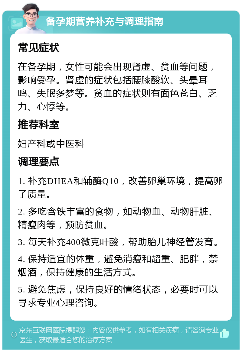 备孕期营养补充与调理指南 常见症状 在备孕期，女性可能会出现肾虚、贫血等问题，影响受孕。肾虚的症状包括腰膝酸软、头晕耳鸣、失眠多梦等。贫血的症状则有面色苍白、乏力、心悸等。 推荐科室 妇产科或中医科 调理要点 1. 补充DHEA和辅酶Q10，改善卵巢环境，提高卵子质量。 2. 多吃含铁丰富的食物，如动物血、动物肝脏、精瘦肉等，预防贫血。 3. 每天补充400微克叶酸，帮助胎儿神经管发育。 4. 保持适宜的体重，避免消瘦和超重、肥胖，禁烟酒，保持健康的生活方式。 5. 避免焦虑，保持良好的情绪状态，必要时可以寻求专业心理咨询。