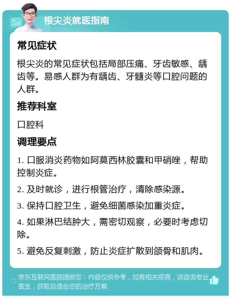 根尖炎就医指南 常见症状 根尖炎的常见症状包括局部压痛、牙齿敏感、龋齿等。易感人群为有龋齿、牙髓炎等口腔问题的人群。 推荐科室 口腔科 调理要点 1. 口服消炎药物如阿莫西林胶囊和甲硝唑，帮助控制炎症。 2. 及时就诊，进行根管治疗，清除感染源。 3. 保持口腔卫生，避免细菌感染加重炎症。 4. 如果淋巴结肿大，需密切观察，必要时考虑切除。 5. 避免反复刺激，防止炎症扩散到颌骨和肌肉。