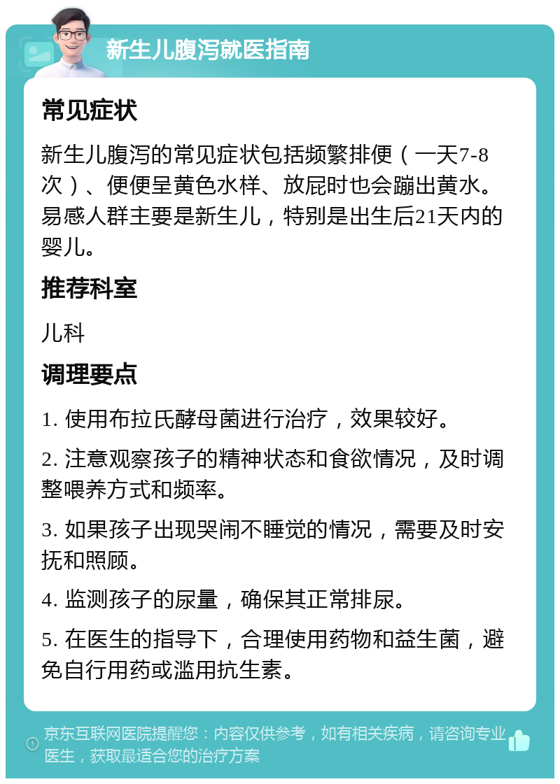 新生儿腹泻就医指南 常见症状 新生儿腹泻的常见症状包括频繁排便（一天7-8次）、便便呈黄色水样、放屁时也会蹦出黄水。易感人群主要是新生儿，特别是出生后21天内的婴儿。 推荐科室 儿科 调理要点 1. 使用布拉氏酵母菌进行治疗，效果较好。 2. 注意观察孩子的精神状态和食欲情况，及时调整喂养方式和频率。 3. 如果孩子出现哭闹不睡觉的情况，需要及时安抚和照顾。 4. 监测孩子的尿量，确保其正常排尿。 5. 在医生的指导下，合理使用药物和益生菌，避免自行用药或滥用抗生素。