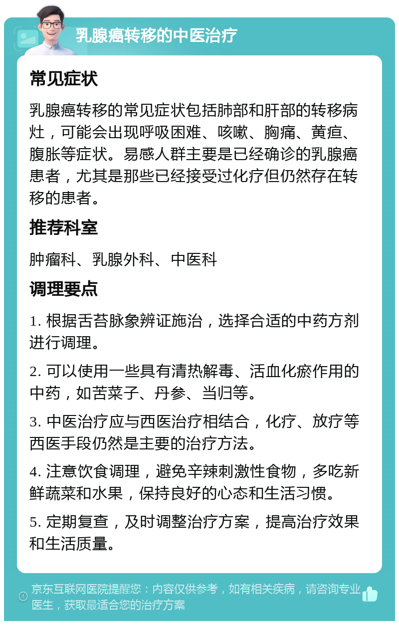 乳腺癌转移的中医治疗 常见症状 乳腺癌转移的常见症状包括肺部和肝部的转移病灶，可能会出现呼吸困难、咳嗽、胸痛、黄疸、腹胀等症状。易感人群主要是已经确诊的乳腺癌患者，尤其是那些已经接受过化疗但仍然存在转移的患者。 推荐科室 肿瘤科、乳腺外科、中医科 调理要点 1. 根据舌苔脉象辨证施治，选择合适的中药方剂进行调理。 2. 可以使用一些具有清热解毒、活血化瘀作用的中药，如苦菜子、丹参、当归等。 3. 中医治疗应与西医治疗相结合，化疗、放疗等西医手段仍然是主要的治疗方法。 4. 注意饮食调理，避免辛辣刺激性食物，多吃新鲜蔬菜和水果，保持良好的心态和生活习惯。 5. 定期复查，及时调整治疗方案，提高治疗效果和生活质量。