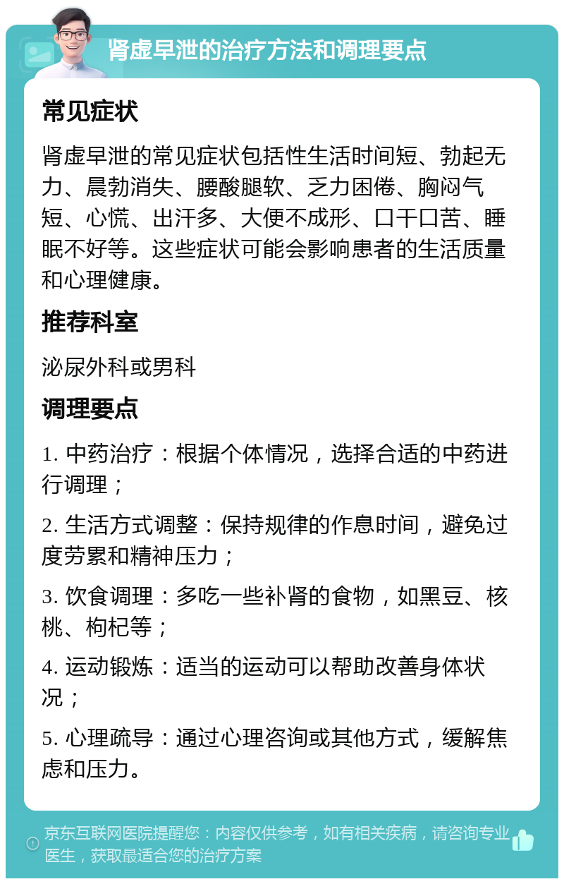 肾虚早泄的治疗方法和调理要点 常见症状 肾虚早泄的常见症状包括性生活时间短、勃起无力、晨勃消失、腰酸腿软、乏力困倦、胸闷气短、心慌、出汗多、大便不成形、口干口苦、睡眠不好等。这些症状可能会影响患者的生活质量和心理健康。 推荐科室 泌尿外科或男科 调理要点 1. 中药治疗：根据个体情况，选择合适的中药进行调理； 2. 生活方式调整：保持规律的作息时间，避免过度劳累和精神压力； 3. 饮食调理：多吃一些补肾的食物，如黑豆、核桃、枸杞等； 4. 运动锻炼：适当的运动可以帮助改善身体状况； 5. 心理疏导：通过心理咨询或其他方式，缓解焦虑和压力。