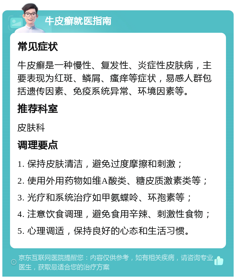 牛皮癣就医指南 常见症状 牛皮癣是一种慢性、复发性、炎症性皮肤病，主要表现为红斑、鳞屑、瘙痒等症状，易感人群包括遗传因素、免疫系统异常、环境因素等。 推荐科室 皮肤科 调理要点 1. 保持皮肤清洁，避免过度摩擦和刺激； 2. 使用外用药物如维A酸类、糖皮质激素类等； 3. 光疗和系统治疗如甲氨蝶呤、环孢素等； 4. 注意饮食调理，避免食用辛辣、刺激性食物； 5. 心理调适，保持良好的心态和生活习惯。