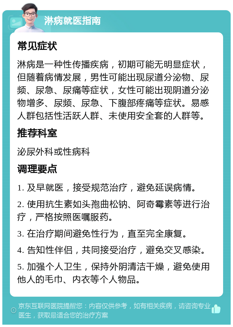 淋病就医指南 常见症状 淋病是一种性传播疾病，初期可能无明显症状，但随着病情发展，男性可能出现尿道分泌物、尿频、尿急、尿痛等症状，女性可能出现阴道分泌物增多、尿频、尿急、下腹部疼痛等症状。易感人群包括性活跃人群、未使用安全套的人群等。 推荐科室 泌尿外科或性病科 调理要点 1. 及早就医，接受规范治疗，避免延误病情。 2. 使用抗生素如头孢曲松钠、阿奇霉素等进行治疗，严格按照医嘱服药。 3. 在治疗期间避免性行为，直至完全康复。 4. 告知性伴侣，共同接受治疗，避免交叉感染。 5. 加强个人卫生，保持外阴清洁干燥，避免使用他人的毛巾、内衣等个人物品。