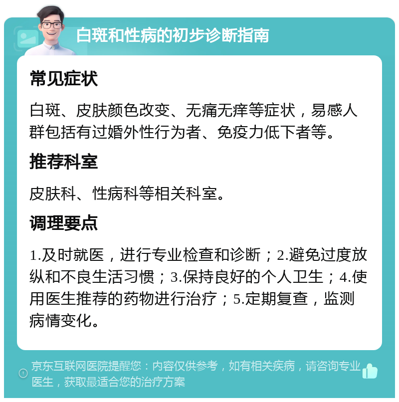 白斑和性病的初步诊断指南 常见症状 白斑、皮肤颜色改变、无痛无痒等症状，易感人群包括有过婚外性行为者、免疫力低下者等。 推荐科室 皮肤科、性病科等相关科室。 调理要点 1.及时就医，进行专业检查和诊断；2.避免过度放纵和不良生活习惯；3.保持良好的个人卫生；4.使用医生推荐的药物进行治疗；5.定期复查，监测病情变化。