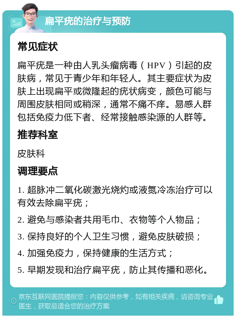 扁平疣的治疗与预防 常见症状 扁平疣是一种由人乳头瘤病毒（HPV）引起的皮肤病，常见于青少年和年轻人。其主要症状为皮肤上出现扁平或微隆起的疣状病变，颜色可能与周围皮肤相同或稍深，通常不痛不痒。易感人群包括免疫力低下者、经常接触感染源的人群等。 推荐科室 皮肤科 调理要点 1. 超脉冲二氧化碳激光烧灼或液氮冷冻治疗可以有效去除扁平疣； 2. 避免与感染者共用毛巾、衣物等个人物品； 3. 保持良好的个人卫生习惯，避免皮肤破损； 4. 加强免疫力，保持健康的生活方式； 5. 早期发现和治疗扁平疣，防止其传播和恶化。