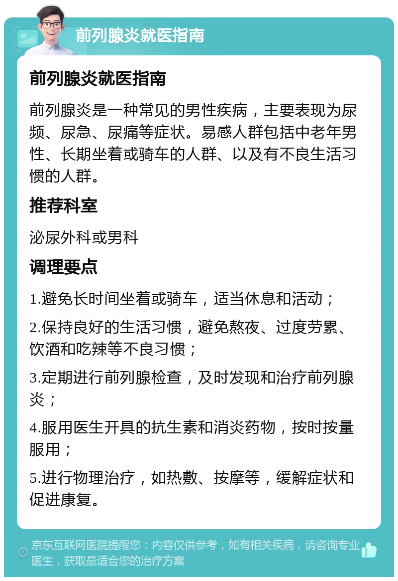 前列腺炎就医指南 前列腺炎就医指南 前列腺炎是一种常见的男性疾病，主要表现为尿频、尿急、尿痛等症状。易感人群包括中老年男性、长期坐着或骑车的人群、以及有不良生活习惯的人群。 推荐科室 泌尿外科或男科 调理要点 1.避免长时间坐着或骑车，适当休息和活动； 2.保持良好的生活习惯，避免熬夜、过度劳累、饮酒和吃辣等不良习惯； 3.定期进行前列腺检查，及时发现和治疗前列腺炎； 4.服用医生开具的抗生素和消炎药物，按时按量服用； 5.进行物理治疗，如热敷、按摩等，缓解症状和促进康复。