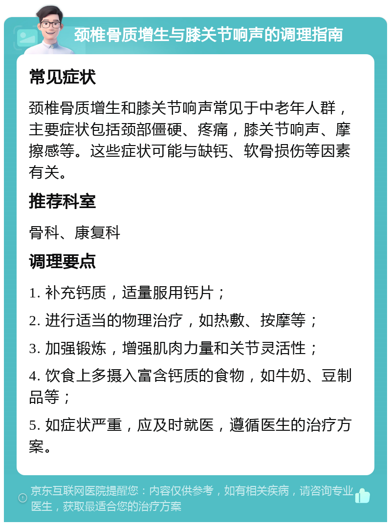 颈椎骨质增生与膝关节响声的调理指南 常见症状 颈椎骨质增生和膝关节响声常见于中老年人群，主要症状包括颈部僵硬、疼痛，膝关节响声、摩擦感等。这些症状可能与缺钙、软骨损伤等因素有关。 推荐科室 骨科、康复科 调理要点 1. 补充钙质，适量服用钙片； 2. 进行适当的物理治疗，如热敷、按摩等； 3. 加强锻炼，增强肌肉力量和关节灵活性； 4. 饮食上多摄入富含钙质的食物，如牛奶、豆制品等； 5. 如症状严重，应及时就医，遵循医生的治疗方案。