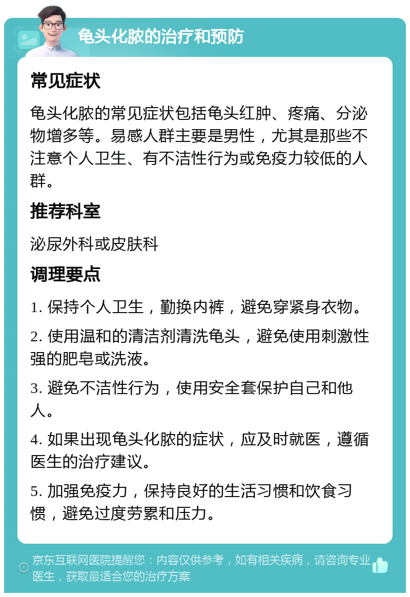 龟头化脓的治疗和预防 常见症状 龟头化脓的常见症状包括龟头红肿、疼痛、分泌物增多等。易感人群主要是男性，尤其是那些不注意个人卫生、有不洁性行为或免疫力较低的人群。 推荐科室 泌尿外科或皮肤科 调理要点 1. 保持个人卫生，勤换内裤，避免穿紧身衣物。 2. 使用温和的清洁剂清洗龟头，避免使用刺激性强的肥皂或洗液。 3. 避免不洁性行为，使用安全套保护自己和他人。 4. 如果出现龟头化脓的症状，应及时就医，遵循医生的治疗建议。 5. 加强免疫力，保持良好的生活习惯和饮食习惯，避免过度劳累和压力。