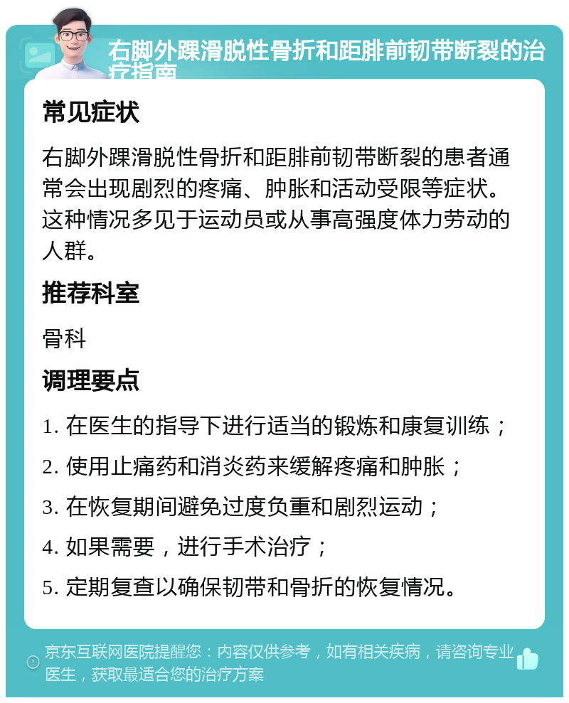 右脚外踝滑脱性骨折和距腓前韧带断裂的治疗指南 常见症状 右脚外踝滑脱性骨折和距腓前韧带断裂的患者通常会出现剧烈的疼痛、肿胀和活动受限等症状。这种情况多见于运动员或从事高强度体力劳动的人群。 推荐科室 骨科 调理要点 1. 在医生的指导下进行适当的锻炼和康复训练； 2. 使用止痛药和消炎药来缓解疼痛和肿胀； 3. 在恢复期间避免过度负重和剧烈运动； 4. 如果需要，进行手术治疗； 5. 定期复查以确保韧带和骨折的恢复情况。