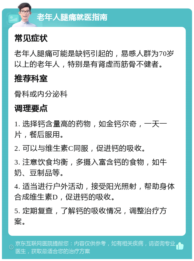 老年人腿痛就医指南 常见症状 老年人腿痛可能是缺钙引起的，易感人群为70岁以上的老年人，特别是有肾虚而筋骨不健者。 推荐科室 骨科或内分泌科 调理要点 1. 选择钙含量高的药物，如金钙尔奇，一天一片，餐后服用。 2. 可以与维生素C同服，促进钙的吸收。 3. 注意饮食均衡，多摄入富含钙的食物，如牛奶、豆制品等。 4. 适当进行户外活动，接受阳光照射，帮助身体合成维生素D，促进钙的吸收。 5. 定期复查，了解钙的吸收情况，调整治疗方案。