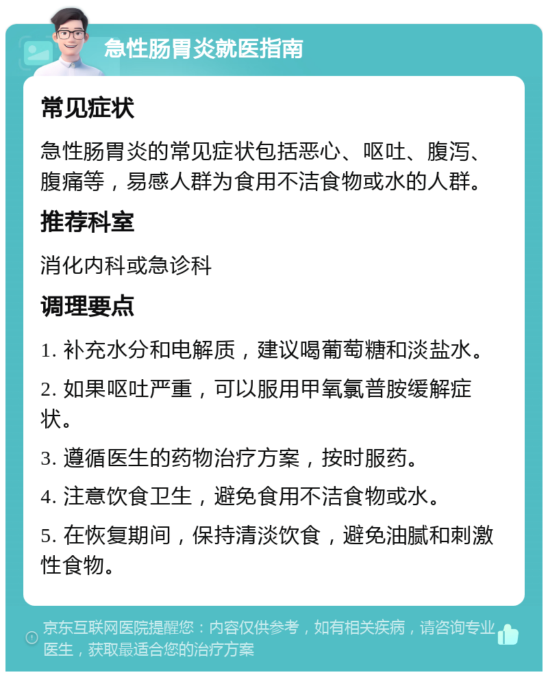 急性肠胃炎就医指南 常见症状 急性肠胃炎的常见症状包括恶心、呕吐、腹泻、腹痛等，易感人群为食用不洁食物或水的人群。 推荐科室 消化内科或急诊科 调理要点 1. 补充水分和电解质，建议喝葡萄糖和淡盐水。 2. 如果呕吐严重，可以服用甲氧氯普胺缓解症状。 3. 遵循医生的药物治疗方案，按时服药。 4. 注意饮食卫生，避免食用不洁食物或水。 5. 在恢复期间，保持清淡饮食，避免油腻和刺激性食物。