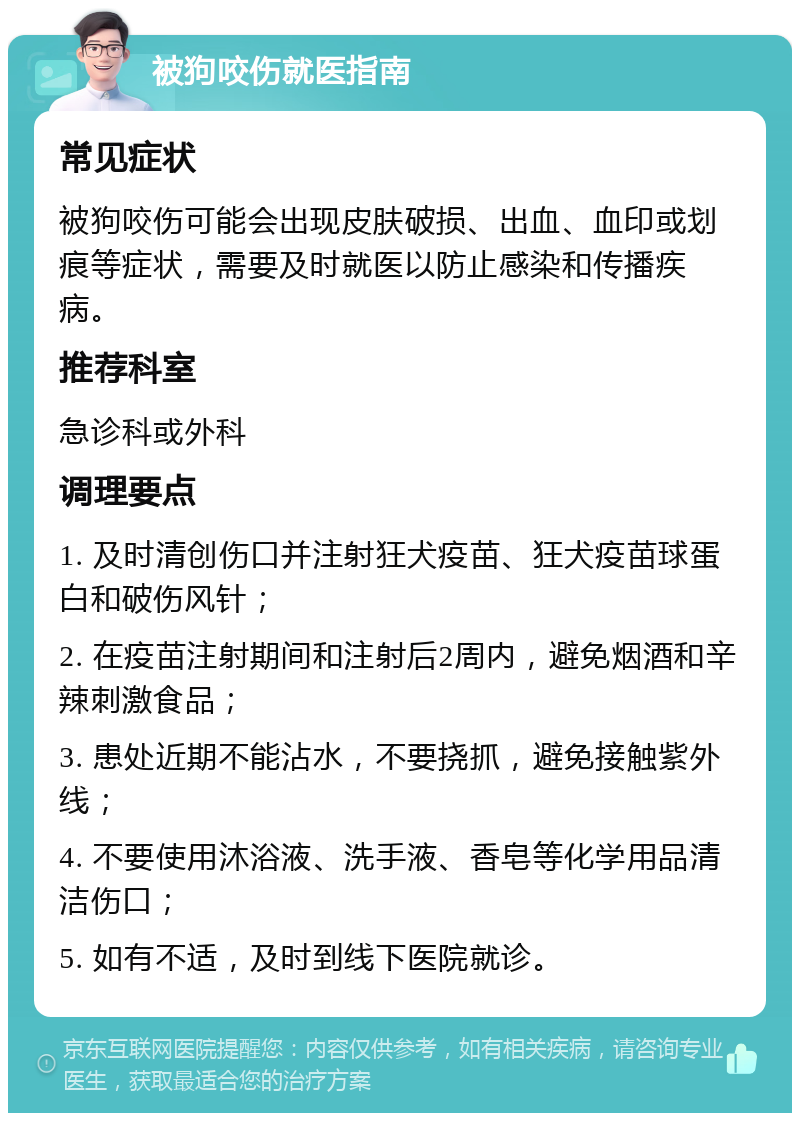 被狗咬伤就医指南 常见症状 被狗咬伤可能会出现皮肤破损、出血、血印或划痕等症状，需要及时就医以防止感染和传播疾病。 推荐科室 急诊科或外科 调理要点 1. 及时清创伤口并注射狂犬疫苗、狂犬疫苗球蛋白和破伤风针； 2. 在疫苗注射期间和注射后2周内，避免烟酒和辛辣刺激食品； 3. 患处近期不能沾水，不要挠抓，避免接触紫外线； 4. 不要使用沐浴液、洗手液、香皂等化学用品清洁伤口； 5. 如有不适，及时到线下医院就诊。