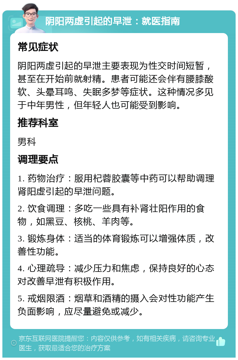 阴阳两虚引起的早泄：就医指南 常见症状 阴阳两虚引起的早泄主要表现为性交时间短暂，甚至在开始前就射精。患者可能还会伴有腰膝酸软、头晕耳鸣、失眠多梦等症状。这种情况多见于中年男性，但年轻人也可能受到影响。 推荐科室 男科 调理要点 1. 药物治疗：服用杞蓉胶囊等中药可以帮助调理肾阳虚引起的早泄问题。 2. 饮食调理：多吃一些具有补肾壮阳作用的食物，如黑豆、核桃、羊肉等。 3. 锻炼身体：适当的体育锻炼可以增强体质，改善性功能。 4. 心理疏导：减少压力和焦虑，保持良好的心态对改善早泄有积极作用。 5. 戒烟限酒：烟草和酒精的摄入会对性功能产生负面影响，应尽量避免或减少。