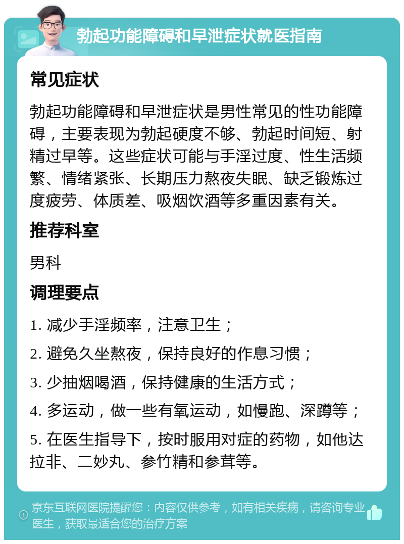 勃起功能障碍和早泄症状就医指南 常见症状 勃起功能障碍和早泄症状是男性常见的性功能障碍，主要表现为勃起硬度不够、勃起时间短、射精过早等。这些症状可能与手淫过度、性生活频繁、情绪紧张、长期压力熬夜失眠、缺乏锻炼过度疲劳、体质差、吸烟饮酒等多重因素有关。 推荐科室 男科 调理要点 1. 减少手淫频率，注意卫生； 2. 避免久坐熬夜，保持良好的作息习惯； 3. 少抽烟喝酒，保持健康的生活方式； 4. 多运动，做一些有氧运动，如慢跑、深蹲等； 5. 在医生指导下，按时服用对症的药物，如他达拉非、二妙丸、参竹精和参茸等。