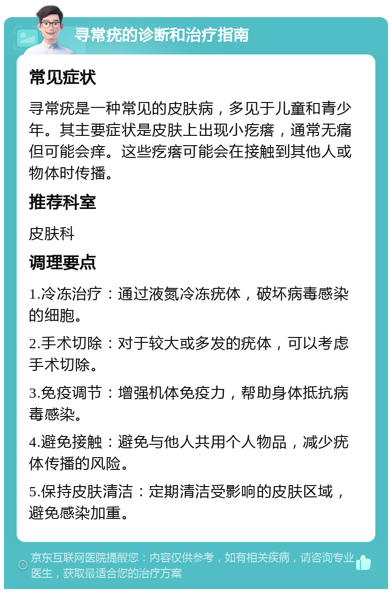 寻常疣的诊断和治疗指南 常见症状 寻常疣是一种常见的皮肤病，多见于儿童和青少年。其主要症状是皮肤上出现小疙瘩，通常无痛但可能会痒。这些疙瘩可能会在接触到其他人或物体时传播。 推荐科室 皮肤科 调理要点 1.冷冻治疗：通过液氮冷冻疣体，破坏病毒感染的细胞。 2.手术切除：对于较大或多发的疣体，可以考虑手术切除。 3.免疫调节：增强机体免疫力，帮助身体抵抗病毒感染。 4.避免接触：避免与他人共用个人物品，减少疣体传播的风险。 5.保持皮肤清洁：定期清洁受影响的皮肤区域，避免感染加重。