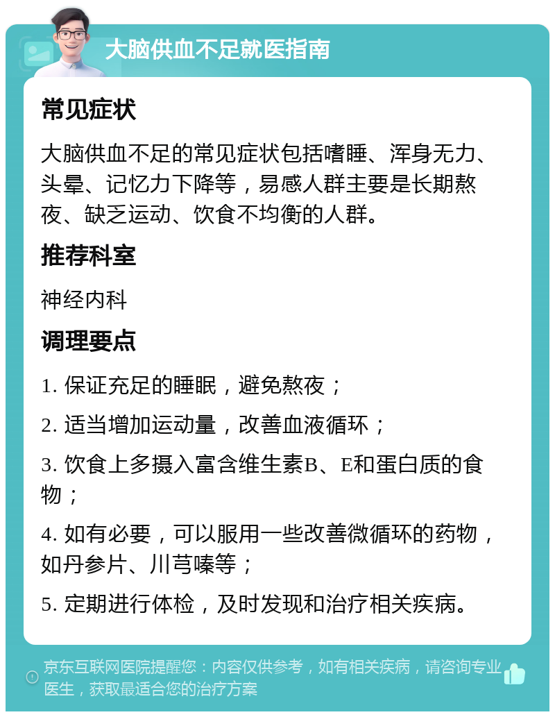 大脑供血不足就医指南 常见症状 大脑供血不足的常见症状包括嗜睡、浑身无力、头晕、记忆力下降等，易感人群主要是长期熬夜、缺乏运动、饮食不均衡的人群。 推荐科室 神经内科 调理要点 1. 保证充足的睡眠，避免熬夜； 2. 适当增加运动量，改善血液循环； 3. 饮食上多摄入富含维生素B、E和蛋白质的食物； 4. 如有必要，可以服用一些改善微循环的药物，如丹参片、川芎嗪等； 5. 定期进行体检，及时发现和治疗相关疾病。