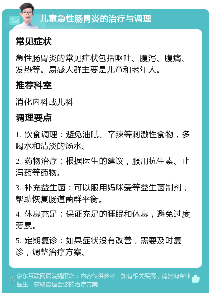 儿童急性肠胃炎的治疗与调理 常见症状 急性肠胃炎的常见症状包括呕吐、腹泻、腹痛、发热等。易感人群主要是儿童和老年人。 推荐科室 消化内科或儿科 调理要点 1. 饮食调理：避免油腻、辛辣等刺激性食物，多喝水和清淡的汤水。 2. 药物治疗：根据医生的建议，服用抗生素、止泻药等药物。 3. 补充益生菌：可以服用妈咪爱等益生菌制剂，帮助恢复肠道菌群平衡。 4. 休息充足：保证充足的睡眠和休息，避免过度劳累。 5. 定期复诊：如果症状没有改善，需要及时复诊，调整治疗方案。