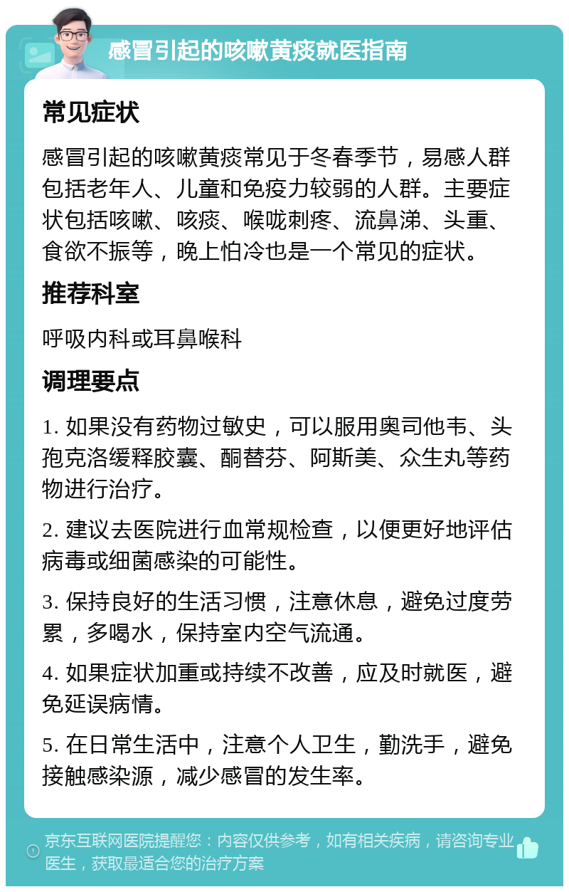 感冒引起的咳嗽黄痰就医指南 常见症状 感冒引起的咳嗽黄痰常见于冬春季节，易感人群包括老年人、儿童和免疫力较弱的人群。主要症状包括咳嗽、咳痰、喉咙刺疼、流鼻涕、头重、食欲不振等，晚上怕冷也是一个常见的症状。 推荐科室 呼吸内科或耳鼻喉科 调理要点 1. 如果没有药物过敏史，可以服用奥司他韦、头孢克洛缓释胶囊、酮替芬、阿斯美、众生丸等药物进行治疗。 2. 建议去医院进行血常规检查，以便更好地评估病毒或细菌感染的可能性。 3. 保持良好的生活习惯，注意休息，避免过度劳累，多喝水，保持室内空气流通。 4. 如果症状加重或持续不改善，应及时就医，避免延误病情。 5. 在日常生活中，注意个人卫生，勤洗手，避免接触感染源，减少感冒的发生率。