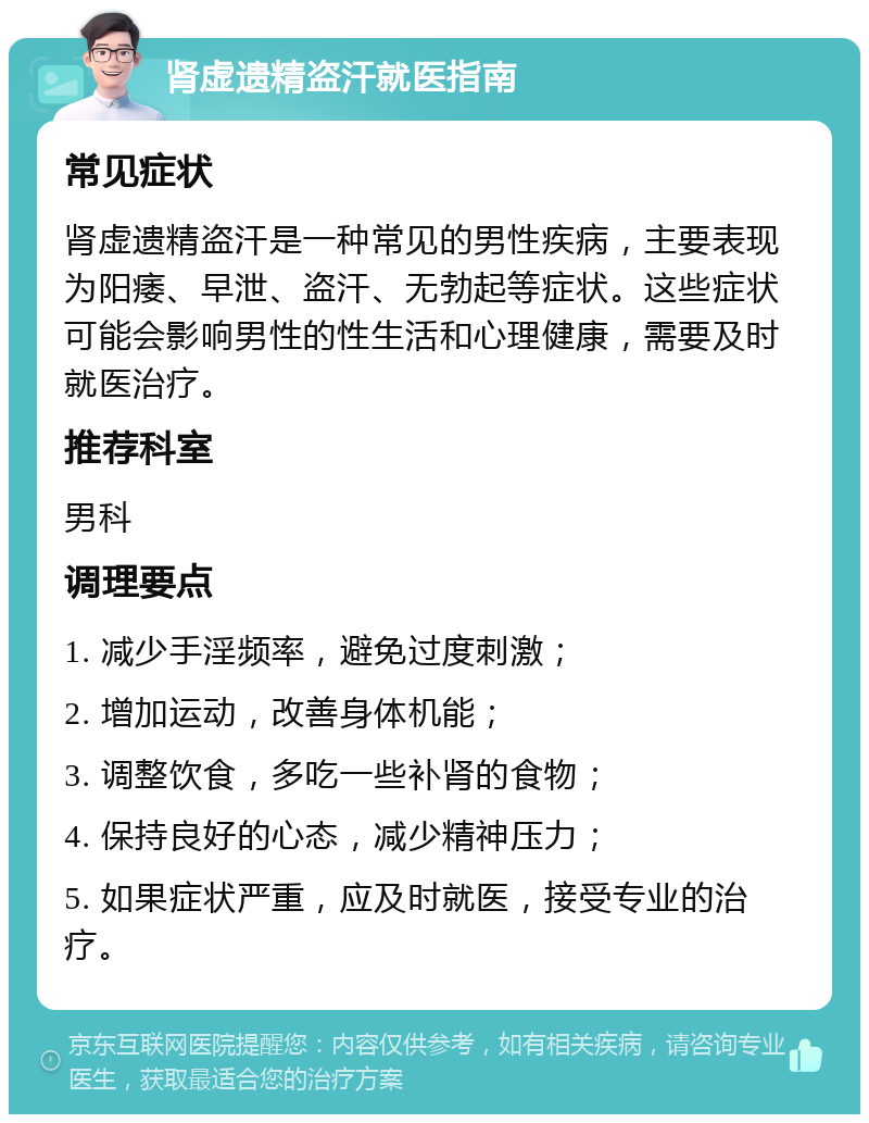 肾虚遗精盗汗就医指南 常见症状 肾虚遗精盗汗是一种常见的男性疾病，主要表现为阳痿、早泄、盗汗、无勃起等症状。这些症状可能会影响男性的性生活和心理健康，需要及时就医治疗。 推荐科室 男科 调理要点 1. 减少手淫频率，避免过度刺激； 2. 增加运动，改善身体机能； 3. 调整饮食，多吃一些补肾的食物； 4. 保持良好的心态，减少精神压力； 5. 如果症状严重，应及时就医，接受专业的治疗。