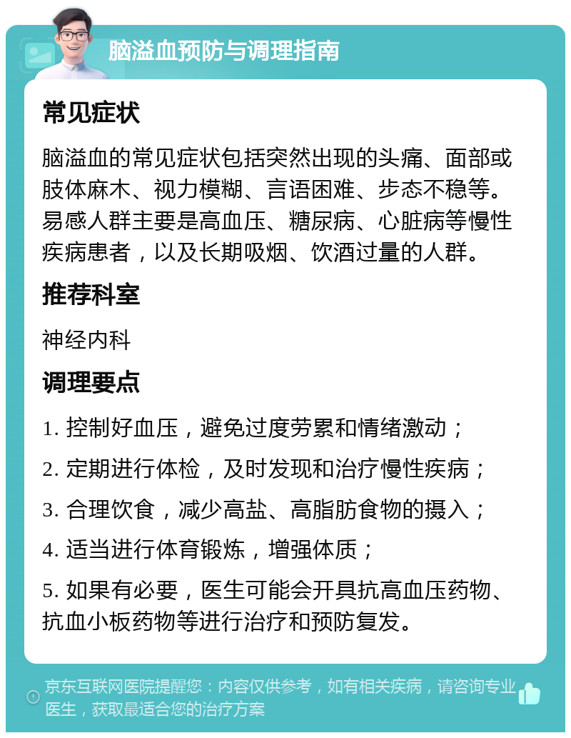 脑溢血预防与调理指南 常见症状 脑溢血的常见症状包括突然出现的头痛、面部或肢体麻木、视力模糊、言语困难、步态不稳等。易感人群主要是高血压、糖尿病、心脏病等慢性疾病患者，以及长期吸烟、饮酒过量的人群。 推荐科室 神经内科 调理要点 1. 控制好血压，避免过度劳累和情绪激动； 2. 定期进行体检，及时发现和治疗慢性疾病； 3. 合理饮食，减少高盐、高脂肪食物的摄入； 4. 适当进行体育锻炼，增强体质； 5. 如果有必要，医生可能会开具抗高血压药物、抗血小板药物等进行治疗和预防复发。