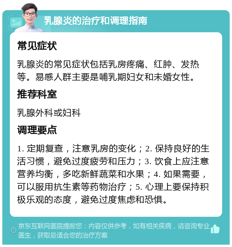 乳腺炎的治疗和调理指南 常见症状 乳腺炎的常见症状包括乳房疼痛、红肿、发热等。易感人群主要是哺乳期妇女和未婚女性。 推荐科室 乳腺外科或妇科 调理要点 1. 定期复查，注意乳房的变化；2. 保持良好的生活习惯，避免过度疲劳和压力；3. 饮食上应注意营养均衡，多吃新鲜蔬菜和水果；4. 如果需要，可以服用抗生素等药物治疗；5. 心理上要保持积极乐观的态度，避免过度焦虑和恐惧。