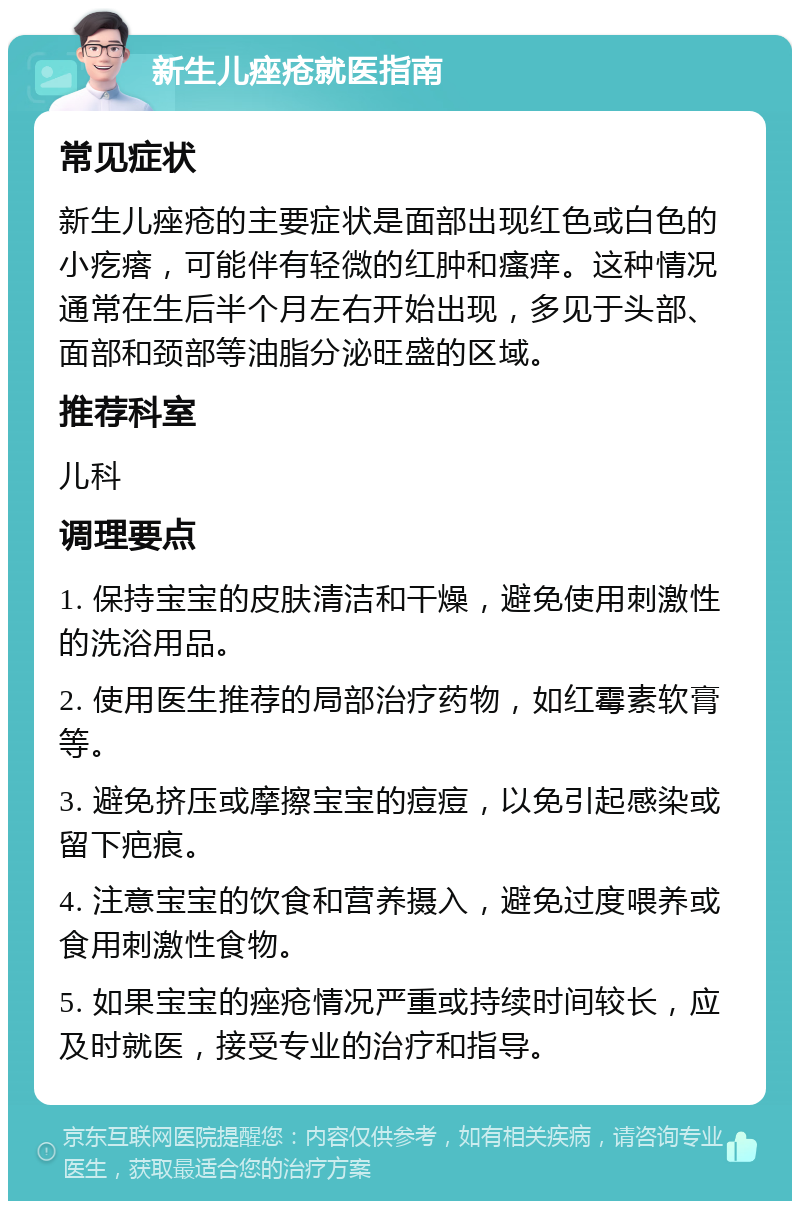 新生儿痤疮就医指南 常见症状 新生儿痤疮的主要症状是面部出现红色或白色的小疙瘩，可能伴有轻微的红肿和瘙痒。这种情况通常在生后半个月左右开始出现，多见于头部、面部和颈部等油脂分泌旺盛的区域。 推荐科室 儿科 调理要点 1. 保持宝宝的皮肤清洁和干燥，避免使用刺激性的洗浴用品。 2. 使用医生推荐的局部治疗药物，如红霉素软膏等。 3. 避免挤压或摩擦宝宝的痘痘，以免引起感染或留下疤痕。 4. 注意宝宝的饮食和营养摄入，避免过度喂养或食用刺激性食物。 5. 如果宝宝的痤疮情况严重或持续时间较长，应及时就医，接受专业的治疗和指导。