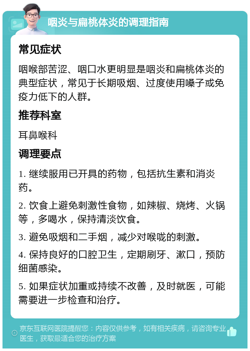 咽炎与扁桃体炎的调理指南 常见症状 咽喉部苦涩、咽口水更明显是咽炎和扁桃体炎的典型症状，常见于长期吸烟、过度使用嗓子或免疫力低下的人群。 推荐科室 耳鼻喉科 调理要点 1. 继续服用已开具的药物，包括抗生素和消炎药。 2. 饮食上避免刺激性食物，如辣椒、烧烤、火锅等，多喝水，保持清淡饮食。 3. 避免吸烟和二手烟，减少对喉咙的刺激。 4. 保持良好的口腔卫生，定期刷牙、漱口，预防细菌感染。 5. 如果症状加重或持续不改善，及时就医，可能需要进一步检查和治疗。