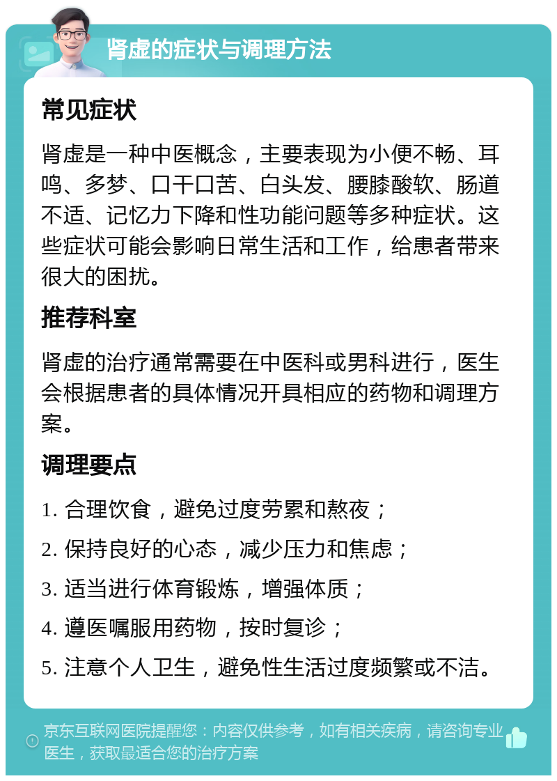 肾虚的症状与调理方法 常见症状 肾虚是一种中医概念，主要表现为小便不畅、耳鸣、多梦、口干口苦、白头发、腰膝酸软、肠道不适、记忆力下降和性功能问题等多种症状。这些症状可能会影响日常生活和工作，给患者带来很大的困扰。 推荐科室 肾虚的治疗通常需要在中医科或男科进行，医生会根据患者的具体情况开具相应的药物和调理方案。 调理要点 1. 合理饮食，避免过度劳累和熬夜； 2. 保持良好的心态，减少压力和焦虑； 3. 适当进行体育锻炼，增强体质； 4. 遵医嘱服用药物，按时复诊； 5. 注意个人卫生，避免性生活过度频繁或不洁。