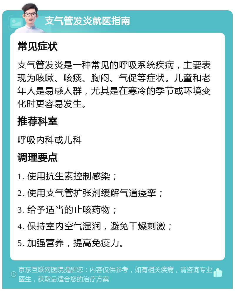 支气管发炎就医指南 常见症状 支气管发炎是一种常见的呼吸系统疾病，主要表现为咳嗽、咳痰、胸闷、气促等症状。儿童和老年人是易感人群，尤其是在寒冷的季节或环境变化时更容易发生。 推荐科室 呼吸内科或儿科 调理要点 1. 使用抗生素控制感染； 2. 使用支气管扩张剂缓解气道痉挛； 3. 给予适当的止咳药物； 4. 保持室内空气湿润，避免干燥刺激； 5. 加强营养，提高免疫力。