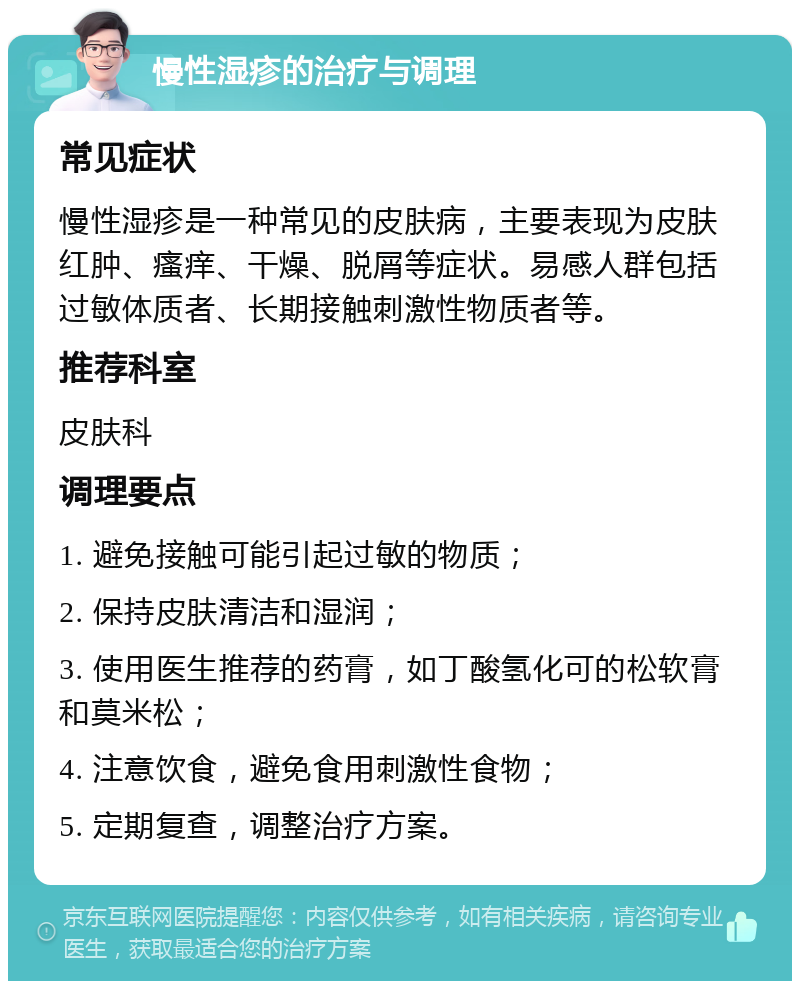 慢性湿疹的治疗与调理 常见症状 慢性湿疹是一种常见的皮肤病，主要表现为皮肤红肿、瘙痒、干燥、脱屑等症状。易感人群包括过敏体质者、长期接触刺激性物质者等。 推荐科室 皮肤科 调理要点 1. 避免接触可能引起过敏的物质； 2. 保持皮肤清洁和湿润； 3. 使用医生推荐的药膏，如丁酸氢化可的松软膏和莫米松； 4. 注意饮食，避免食用刺激性食物； 5. 定期复查，调整治疗方案。