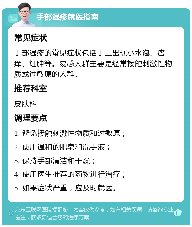 手部湿疹就医指南 常见症状 手部湿疹的常见症状包括手上出现小水泡、瘙痒、红肿等。易感人群主要是经常接触刺激性物质或过敏原的人群。 推荐科室 皮肤科 调理要点 1. 避免接触刺激性物质和过敏原； 2. 使用温和的肥皂和洗手液； 3. 保持手部清洁和干燥； 4. 使用医生推荐的药物进行治疗； 5. 如果症状严重，应及时就医。