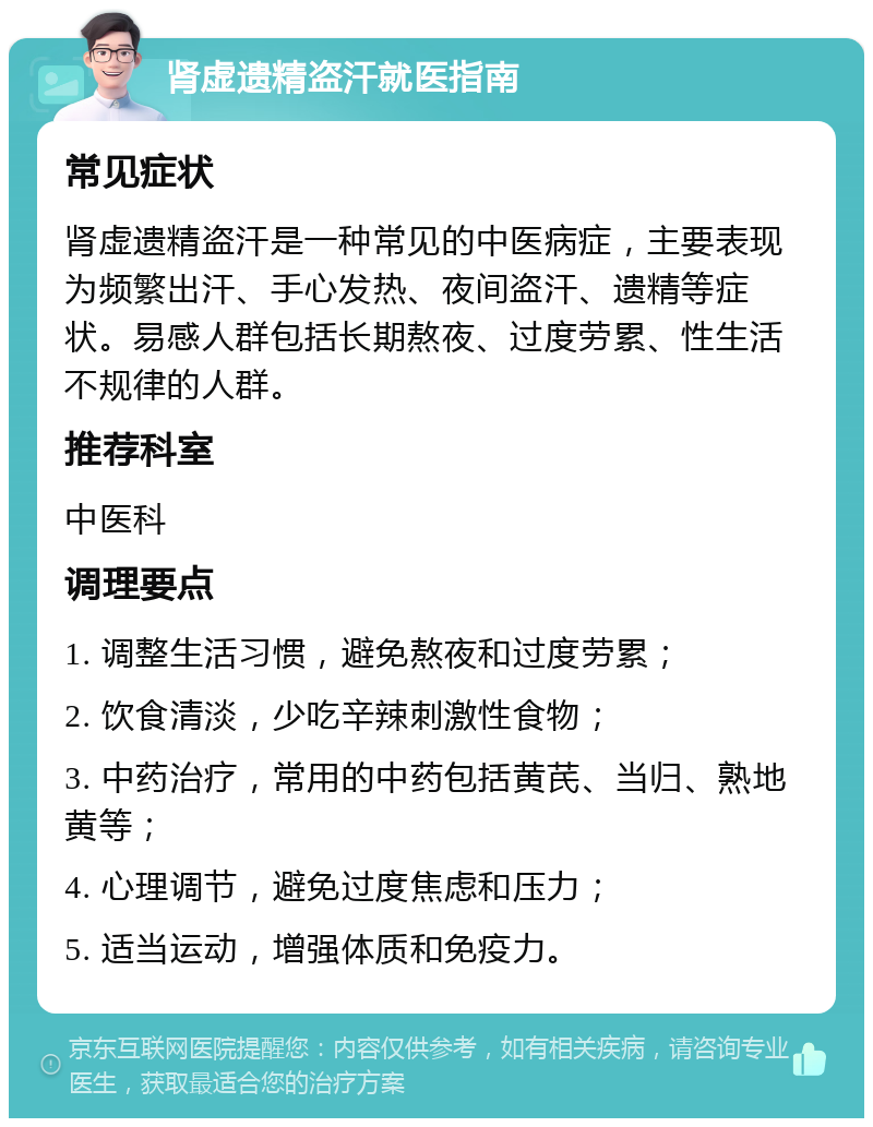 肾虚遗精盗汗就医指南 常见症状 肾虚遗精盗汗是一种常见的中医病症，主要表现为频繁出汗、手心发热、夜间盗汗、遗精等症状。易感人群包括长期熬夜、过度劳累、性生活不规律的人群。 推荐科室 中医科 调理要点 1. 调整生活习惯，避免熬夜和过度劳累； 2. 饮食清淡，少吃辛辣刺激性食物； 3. 中药治疗，常用的中药包括黄芪、当归、熟地黄等； 4. 心理调节，避免过度焦虑和压力； 5. 适当运动，增强体质和免疫力。