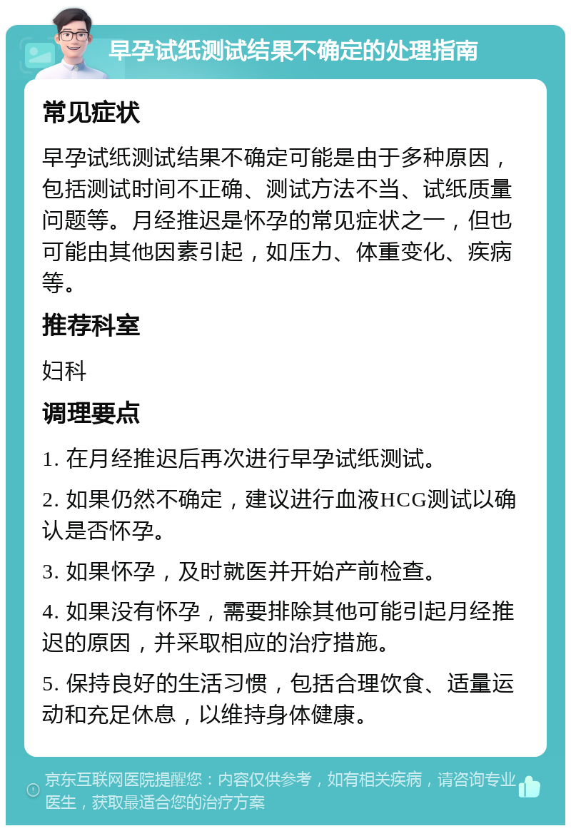 早孕试纸测试结果不确定的处理指南 常见症状 早孕试纸测试结果不确定可能是由于多种原因，包括测试时间不正确、测试方法不当、试纸质量问题等。月经推迟是怀孕的常见症状之一，但也可能由其他因素引起，如压力、体重变化、疾病等。 推荐科室 妇科 调理要点 1. 在月经推迟后再次进行早孕试纸测试。 2. 如果仍然不确定，建议进行血液HCG测试以确认是否怀孕。 3. 如果怀孕，及时就医并开始产前检查。 4. 如果没有怀孕，需要排除其他可能引起月经推迟的原因，并采取相应的治疗措施。 5. 保持良好的生活习惯，包括合理饮食、适量运动和充足休息，以维持身体健康。