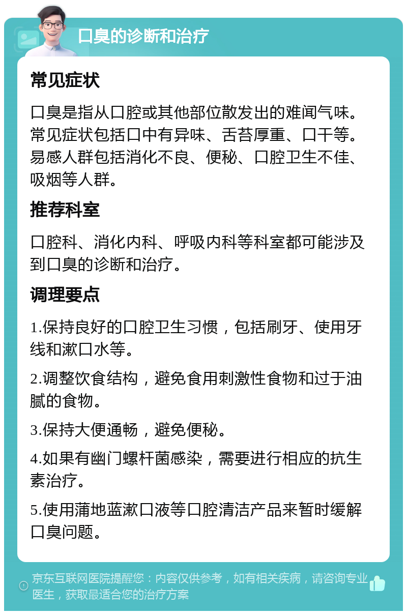 口臭的诊断和治疗 常见症状 口臭是指从口腔或其他部位散发出的难闻气味。常见症状包括口中有异味、舌苔厚重、口干等。易感人群包括消化不良、便秘、口腔卫生不佳、吸烟等人群。 推荐科室 口腔科、消化内科、呼吸内科等科室都可能涉及到口臭的诊断和治疗。 调理要点 1.保持良好的口腔卫生习惯，包括刷牙、使用牙线和漱口水等。 2.调整饮食结构，避免食用刺激性食物和过于油腻的食物。 3.保持大便通畅，避免便秘。 4.如果有幽门螺杆菌感染，需要进行相应的抗生素治疗。 5.使用蒲地蓝漱口液等口腔清洁产品来暂时缓解口臭问题。