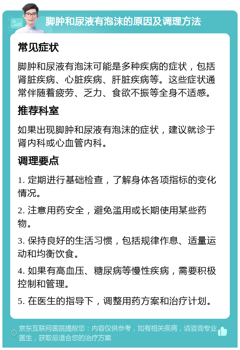 脚肿和尿液有泡沫的原因及调理方法 常见症状 脚肿和尿液有泡沫可能是多种疾病的症状，包括肾脏疾病、心脏疾病、肝脏疾病等。这些症状通常伴随着疲劳、乏力、食欲不振等全身不适感。 推荐科室 如果出现脚肿和尿液有泡沫的症状，建议就诊于肾内科或心血管内科。 调理要点 1. 定期进行基础检查，了解身体各项指标的变化情况。 2. 注意用药安全，避免滥用或长期使用某些药物。 3. 保持良好的生活习惯，包括规律作息、适量运动和均衡饮食。 4. 如果有高血压、糖尿病等慢性疾病，需要积极控制和管理。 5. 在医生的指导下，调整用药方案和治疗计划。