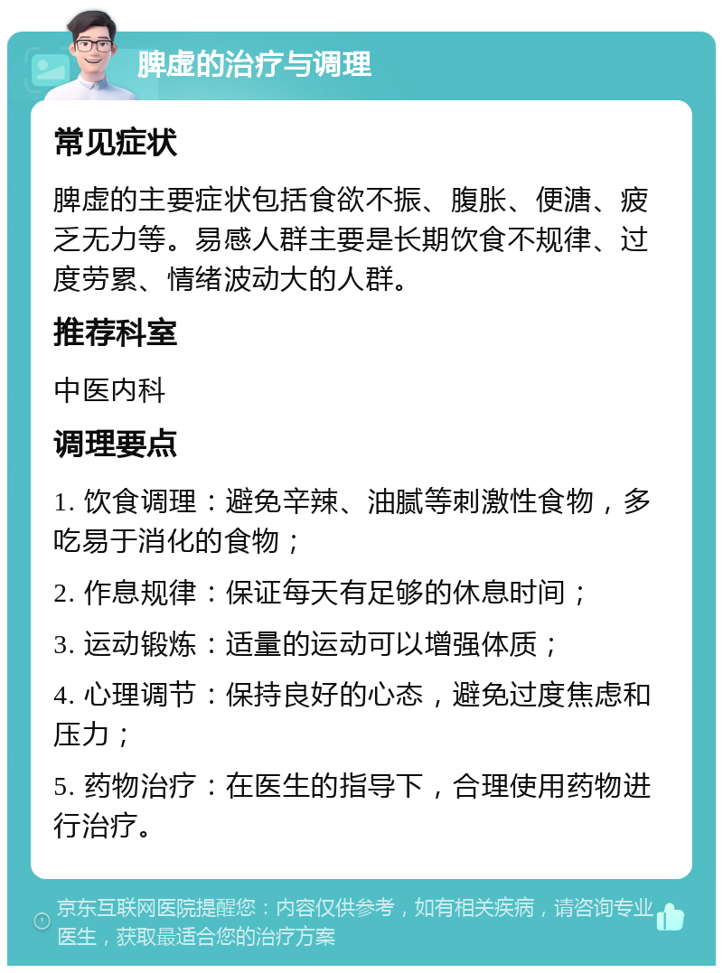 脾虚的治疗与调理 常见症状 脾虚的主要症状包括食欲不振、腹胀、便溏、疲乏无力等。易感人群主要是长期饮食不规律、过度劳累、情绪波动大的人群。 推荐科室 中医内科 调理要点 1. 饮食调理：避免辛辣、油腻等刺激性食物，多吃易于消化的食物； 2. 作息规律：保证每天有足够的休息时间； 3. 运动锻炼：适量的运动可以增强体质； 4. 心理调节：保持良好的心态，避免过度焦虑和压力； 5. 药物治疗：在医生的指导下，合理使用药物进行治疗。