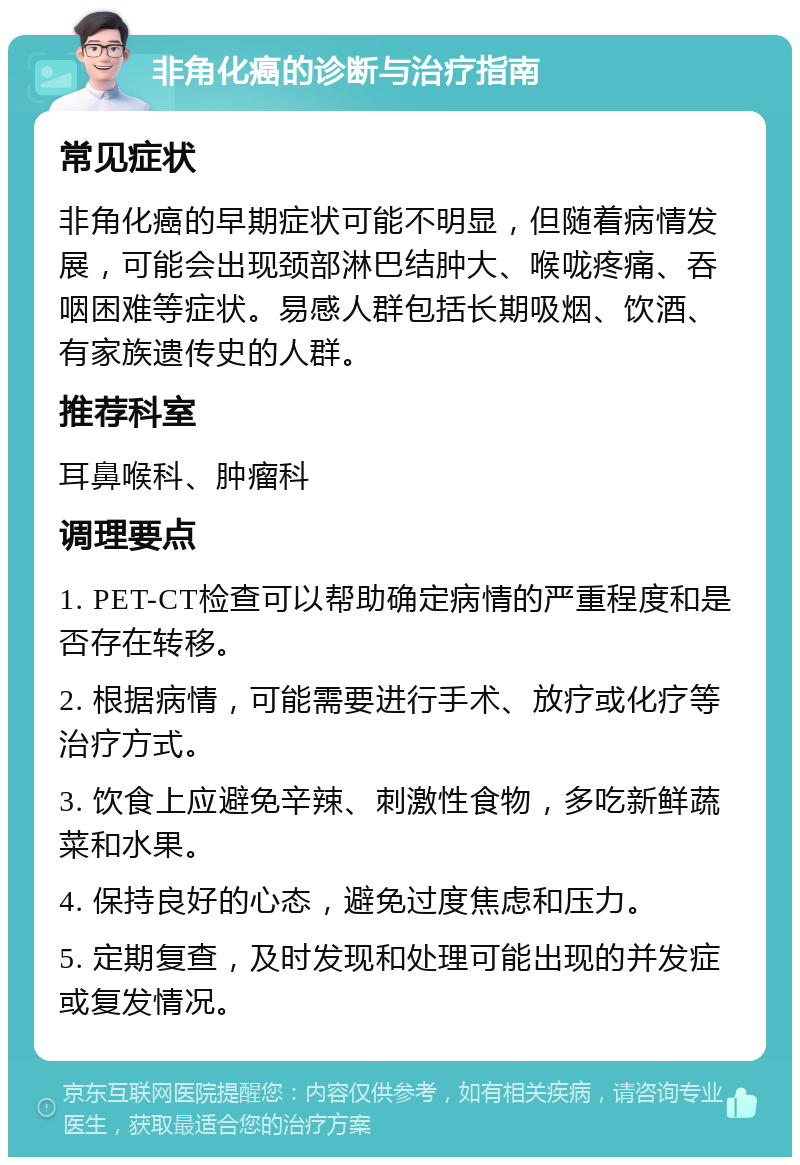 非角化癌的诊断与治疗指南 常见症状 非角化癌的早期症状可能不明显，但随着病情发展，可能会出现颈部淋巴结肿大、喉咙疼痛、吞咽困难等症状。易感人群包括长期吸烟、饮酒、有家族遗传史的人群。 推荐科室 耳鼻喉科、肿瘤科 调理要点 1. PET-CT检查可以帮助确定病情的严重程度和是否存在转移。 2. 根据病情，可能需要进行手术、放疗或化疗等治疗方式。 3. 饮食上应避免辛辣、刺激性食物，多吃新鲜蔬菜和水果。 4. 保持良好的心态，避免过度焦虑和压力。 5. 定期复查，及时发现和处理可能出现的并发症或复发情况。