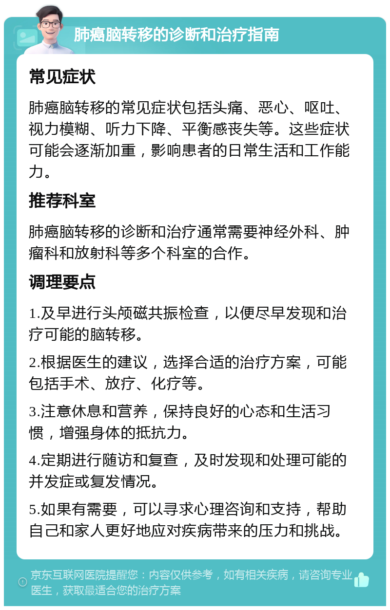 肺癌脑转移的诊断和治疗指南 常见症状 肺癌脑转移的常见症状包括头痛、恶心、呕吐、视力模糊、听力下降、平衡感丧失等。这些症状可能会逐渐加重，影响患者的日常生活和工作能力。 推荐科室 肺癌脑转移的诊断和治疗通常需要神经外科、肿瘤科和放射科等多个科室的合作。 调理要点 1.及早进行头颅磁共振检查，以便尽早发现和治疗可能的脑转移。 2.根据医生的建议，选择合适的治疗方案，可能包括手术、放疗、化疗等。 3.注意休息和营养，保持良好的心态和生活习惯，增强身体的抵抗力。 4.定期进行随访和复查，及时发现和处理可能的并发症或复发情况。 5.如果有需要，可以寻求心理咨询和支持，帮助自己和家人更好地应对疾病带来的压力和挑战。