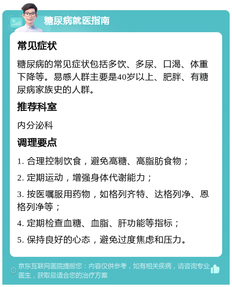 糖尿病就医指南 常见症状 糖尿病的常见症状包括多饮、多尿、口渴、体重下降等。易感人群主要是40岁以上、肥胖、有糖尿病家族史的人群。 推荐科室 内分泌科 调理要点 1. 合理控制饮食，避免高糖、高脂肪食物； 2. 定期运动，增强身体代谢能力； 3. 按医嘱服用药物，如格列齐特、达格列净、恩格列净等； 4. 定期检查血糖、血脂、肝功能等指标； 5. 保持良好的心态，避免过度焦虑和压力。