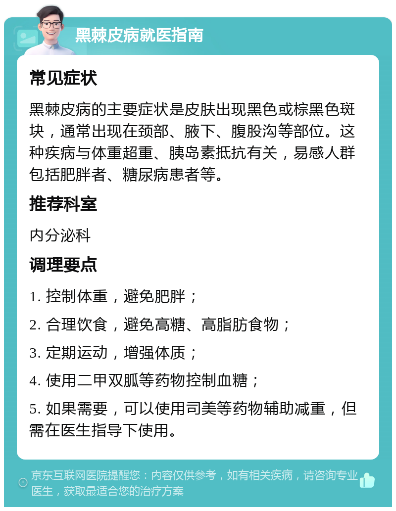 黑棘皮病就医指南 常见症状 黑棘皮病的主要症状是皮肤出现黑色或棕黑色斑块，通常出现在颈部、腋下、腹股沟等部位。这种疾病与体重超重、胰岛素抵抗有关，易感人群包括肥胖者、糖尿病患者等。 推荐科室 内分泌科 调理要点 1. 控制体重，避免肥胖； 2. 合理饮食，避免高糖、高脂肪食物； 3. 定期运动，增强体质； 4. 使用二甲双胍等药物控制血糖； 5. 如果需要，可以使用司美等药物辅助减重，但需在医生指导下使用。