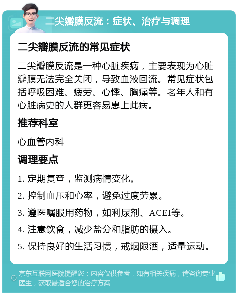 二尖瓣膜反流：症状、治疗与调理 二尖瓣膜反流的常见症状 二尖瓣膜反流是一种心脏疾病，主要表现为心脏瓣膜无法完全关闭，导致血液回流。常见症状包括呼吸困难、疲劳、心悸、胸痛等。老年人和有心脏病史的人群更容易患上此病。 推荐科室 心血管内科 调理要点 1. 定期复查，监测病情变化。 2. 控制血压和心率，避免过度劳累。 3. 遵医嘱服用药物，如利尿剂、ACEI等。 4. 注意饮食，减少盐分和脂肪的摄入。 5. 保持良好的生活习惯，戒烟限酒，适量运动。