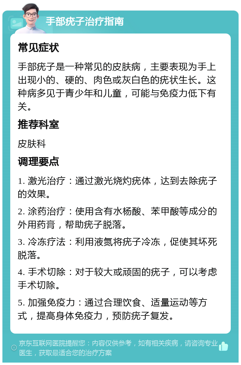 手部疣子治疗指南 常见症状 手部疣子是一种常见的皮肤病，主要表现为手上出现小的、硬的、肉色或灰白色的疣状生长。这种病多见于青少年和儿童，可能与免疫力低下有关。 推荐科室 皮肤科 调理要点 1. 激光治疗：通过激光烧灼疣体，达到去除疣子的效果。 2. 涂药治疗：使用含有水杨酸、苯甲酸等成分的外用药膏，帮助疣子脱落。 3. 冷冻疗法：利用液氮将疣子冷冻，促使其坏死脱落。 4. 手术切除：对于较大或顽固的疣子，可以考虑手术切除。 5. 加强免疫力：通过合理饮食、适量运动等方式，提高身体免疫力，预防疣子复发。