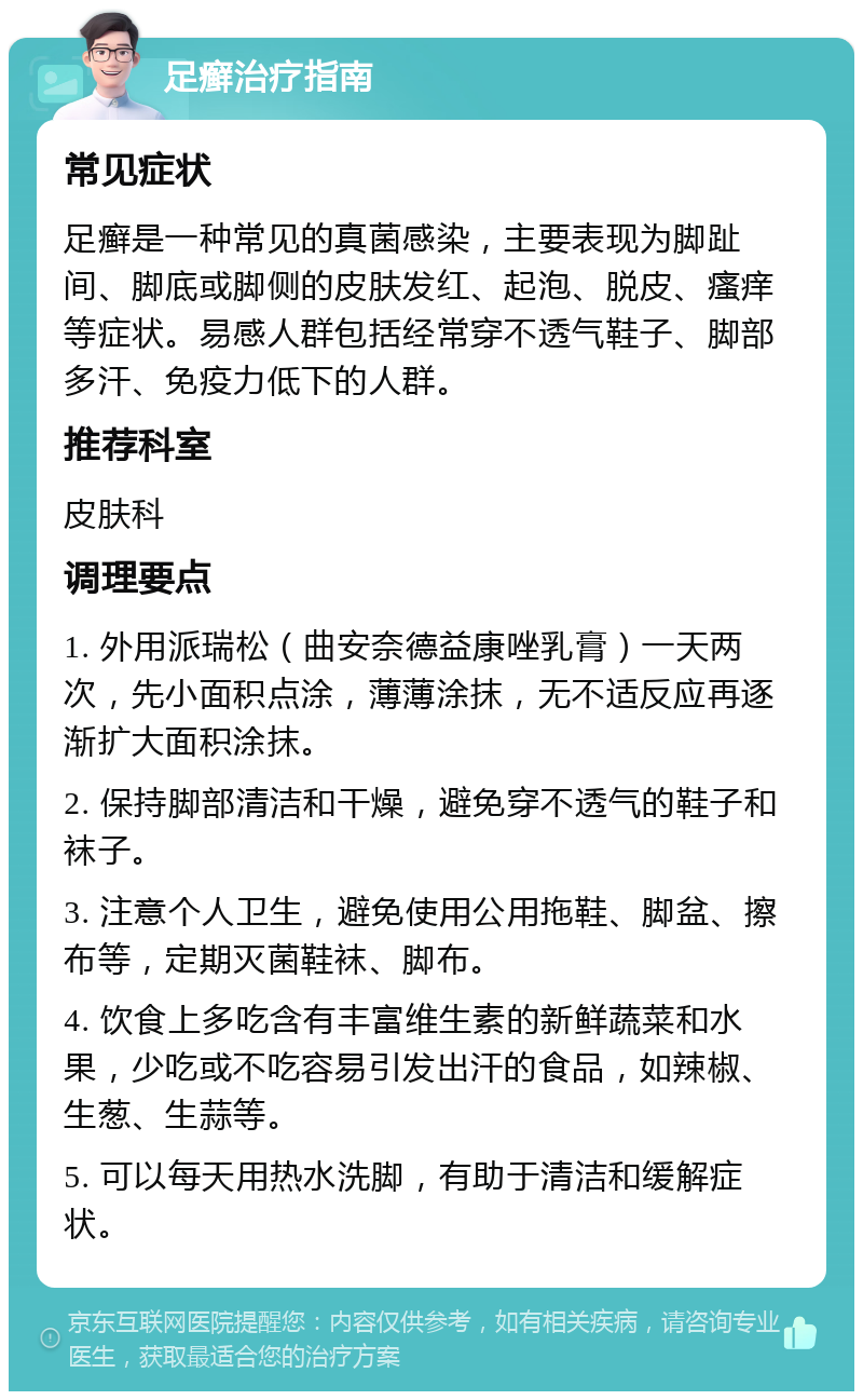 足癣治疗指南 常见症状 足癣是一种常见的真菌感染，主要表现为脚趾间、脚底或脚侧的皮肤发红、起泡、脱皮、瘙痒等症状。易感人群包括经常穿不透气鞋子、脚部多汗、免疫力低下的人群。 推荐科室 皮肤科 调理要点 1. 外用派瑞松（曲安奈德益康唑乳膏）一天两次，先小面积点涂，薄薄涂抹，无不适反应再逐渐扩大面积涂抹。 2. 保持脚部清洁和干燥，避免穿不透气的鞋子和袜子。 3. 注意个人卫生，避免使用公用拖鞋、脚盆、擦布等，定期灭菌鞋袜、脚布。 4. 饮食上多吃含有丰富维生素的新鲜蔬菜和水果，少吃或不吃容易引发出汗的食品，如辣椒、生葱、生蒜等。 5. 可以每天用热水洗脚，有助于清洁和缓解症状。