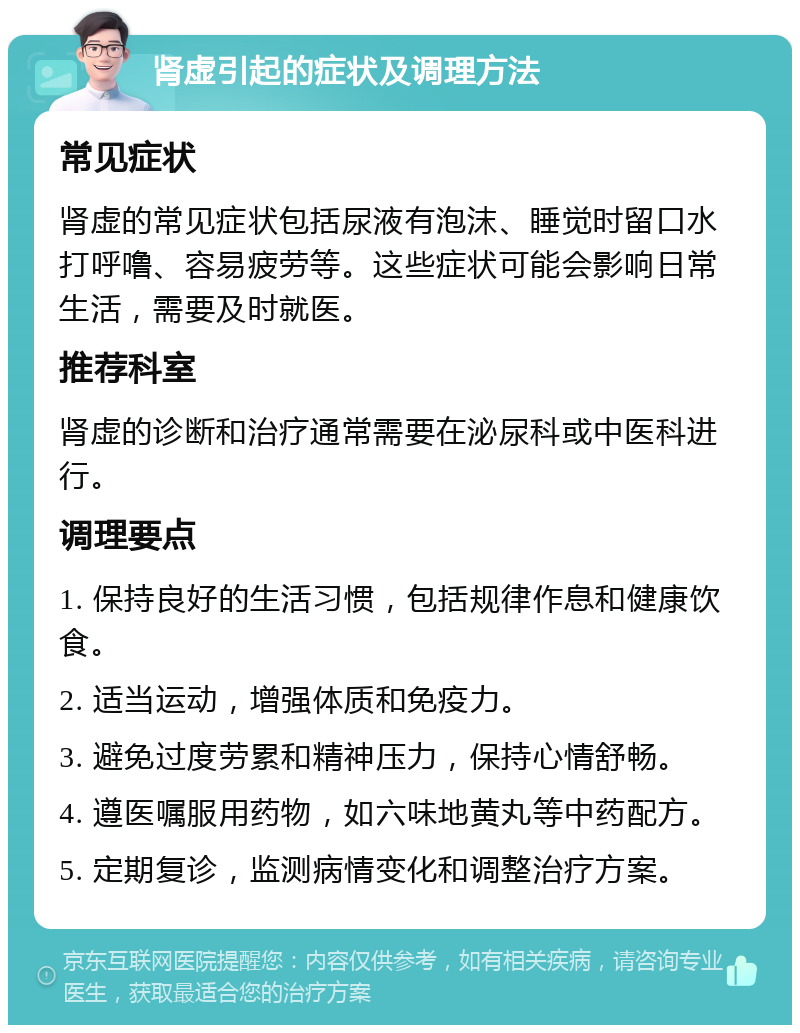 肾虚引起的症状及调理方法 常见症状 肾虚的常见症状包括尿液有泡沫、睡觉时留口水打呼噜、容易疲劳等。这些症状可能会影响日常生活，需要及时就医。 推荐科室 肾虚的诊断和治疗通常需要在泌尿科或中医科进行。 调理要点 1. 保持良好的生活习惯，包括规律作息和健康饮食。 2. 适当运动，增强体质和免疫力。 3. 避免过度劳累和精神压力，保持心情舒畅。 4. 遵医嘱服用药物，如六味地黄丸等中药配方。 5. 定期复诊，监测病情变化和调整治疗方案。