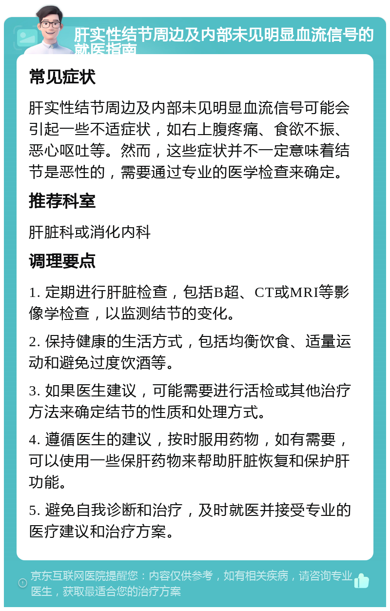 肝实性结节周边及内部未见明显血流信号的就医指南 常见症状 肝实性结节周边及内部未见明显血流信号可能会引起一些不适症状，如右上腹疼痛、食欲不振、恶心呕吐等。然而，这些症状并不一定意味着结节是恶性的，需要通过专业的医学检查来确定。 推荐科室 肝脏科或消化内科 调理要点 1. 定期进行肝脏检查，包括B超、CT或MRI等影像学检查，以监测结节的变化。 2. 保持健康的生活方式，包括均衡饮食、适量运动和避免过度饮酒等。 3. 如果医生建议，可能需要进行活检或其他治疗方法来确定结节的性质和处理方式。 4. 遵循医生的建议，按时服用药物，如有需要，可以使用一些保肝药物来帮助肝脏恢复和保护肝功能。 5. 避免自我诊断和治疗，及时就医并接受专业的医疗建议和治疗方案。