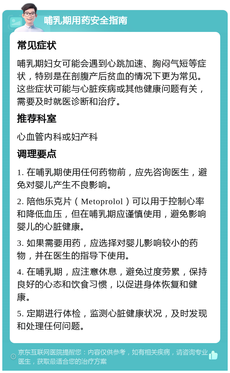 哺乳期用药安全指南 常见症状 哺乳期妇女可能会遇到心跳加速、胸闷气短等症状，特别是在剖腹产后贫血的情况下更为常见。这些症状可能与心脏疾病或其他健康问题有关，需要及时就医诊断和治疗。 推荐科室 心血管内科或妇产科 调理要点 1. 在哺乳期使用任何药物前，应先咨询医生，避免对婴儿产生不良影响。 2. 陪他乐克片（Metoprolol）可以用于控制心率和降低血压，但在哺乳期应谨慎使用，避免影响婴儿的心脏健康。 3. 如果需要用药，应选择对婴儿影响较小的药物，并在医生的指导下使用。 4. 在哺乳期，应注意休息，避免过度劳累，保持良好的心态和饮食习惯，以促进身体恢复和健康。 5. 定期进行体检，监测心脏健康状况，及时发现和处理任何问题。