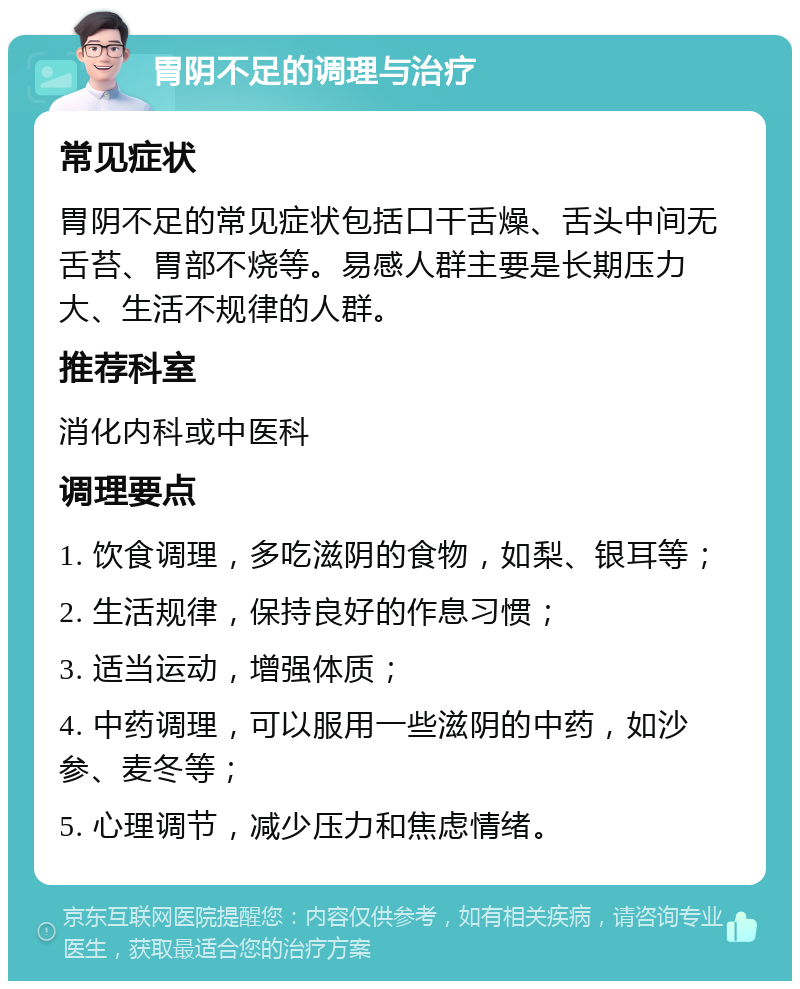 胃阴不足的调理与治疗 常见症状 胃阴不足的常见症状包括口干舌燥、舌头中间无舌苔、胃部不烧等。易感人群主要是长期压力大、生活不规律的人群。 推荐科室 消化内科或中医科 调理要点 1. 饮食调理，多吃滋阴的食物，如梨、银耳等； 2. 生活规律，保持良好的作息习惯； 3. 适当运动，增强体质； 4. 中药调理，可以服用一些滋阴的中药，如沙参、麦冬等； 5. 心理调节，减少压力和焦虑情绪。