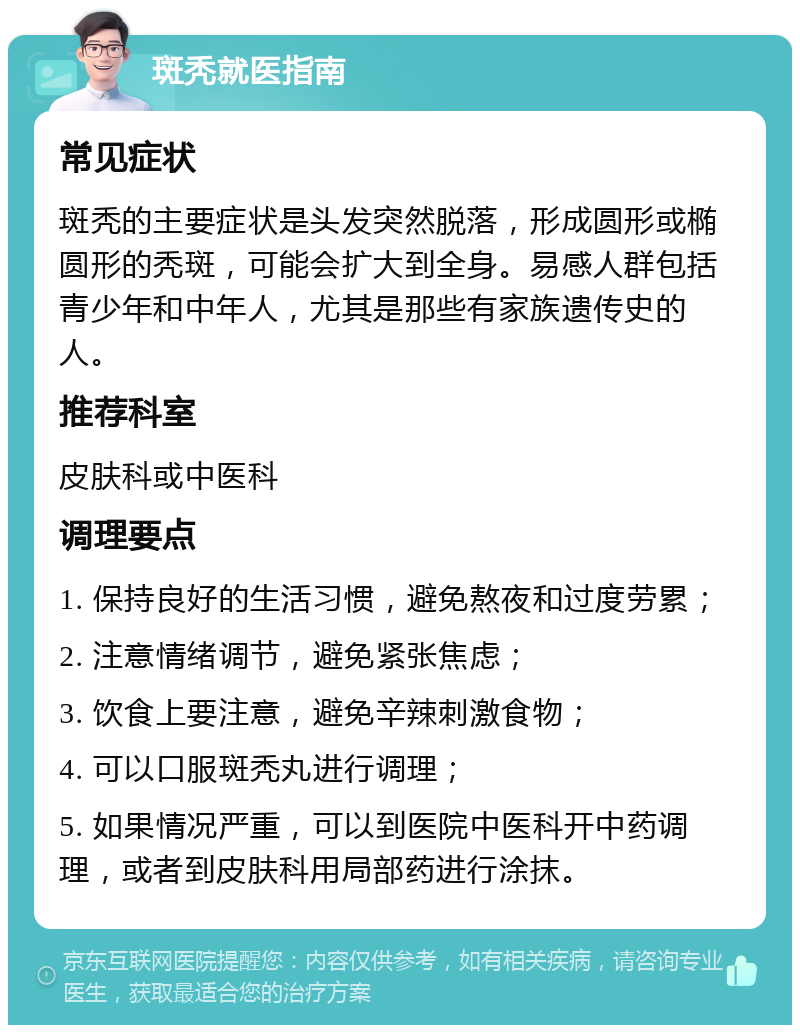 斑秃就医指南 常见症状 斑秃的主要症状是头发突然脱落，形成圆形或椭圆形的秃斑，可能会扩大到全身。易感人群包括青少年和中年人，尤其是那些有家族遗传史的人。 推荐科室 皮肤科或中医科 调理要点 1. 保持良好的生活习惯，避免熬夜和过度劳累； 2. 注意情绪调节，避免紧张焦虑； 3. 饮食上要注意，避免辛辣刺激食物； 4. 可以口服斑秃丸进行调理； 5. 如果情况严重，可以到医院中医科开中药调理，或者到皮肤科用局部药进行涂抹。